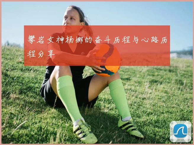 攀岩女神杨娜的奋斗历程与心路历程分享