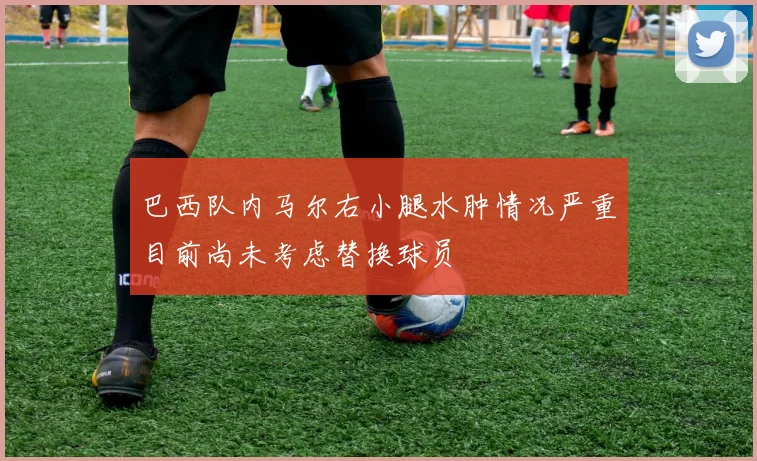 巴西队内马尔右小腿水肿情况严重目前尚未考虑替换球员