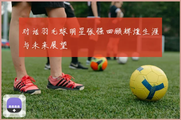对话羽毛球明星张强回顾辉煌生涯与未来展望