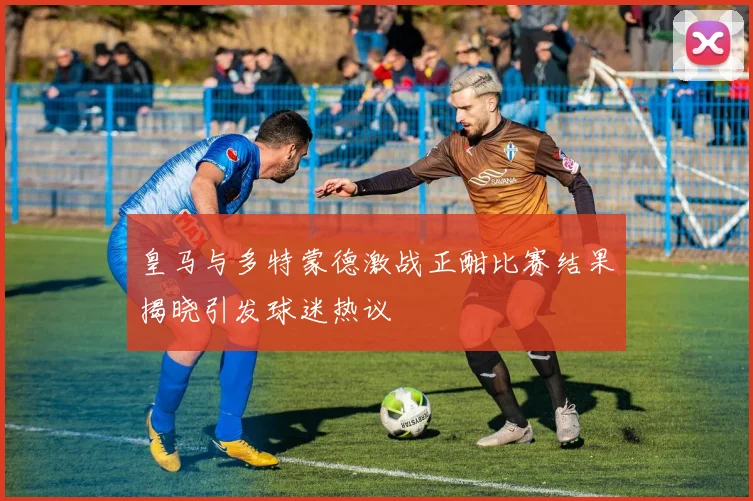 皇马与多特蒙德激战正酣比赛结果揭晓引发球迷热议