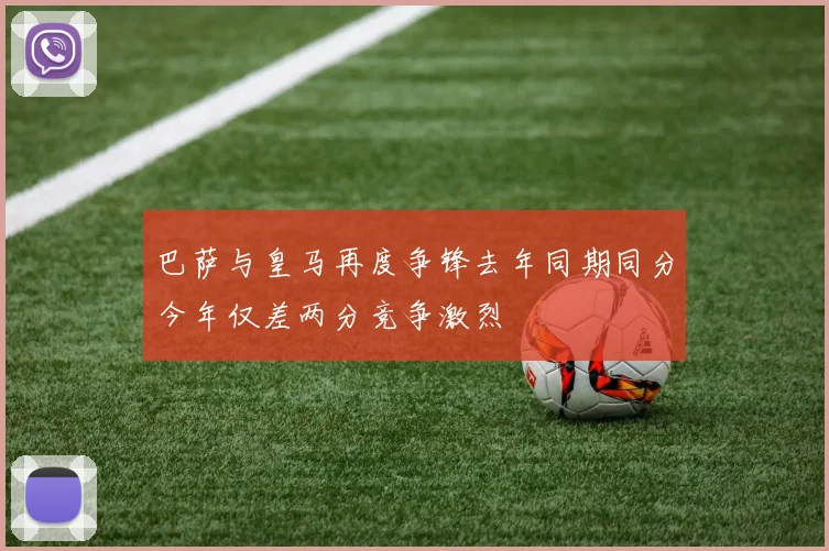 巴萨与皇马再度争锋去年同期同分今年仅差两分竞争激烈
