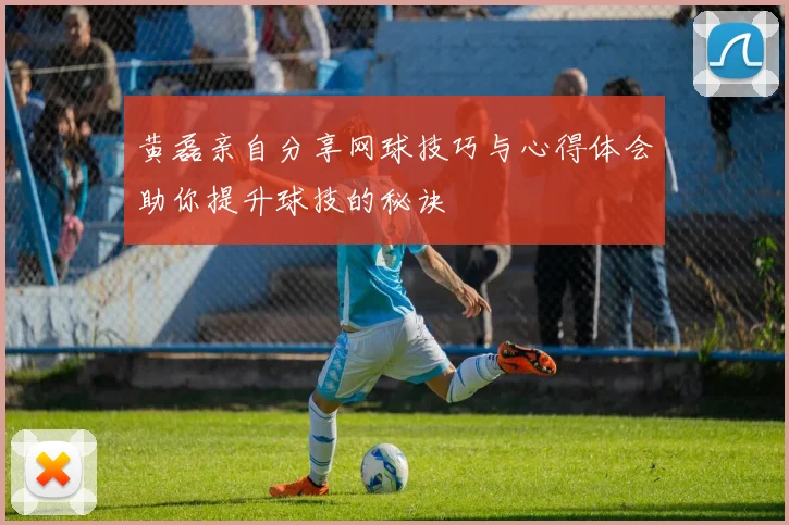 黄磊亲自分享网球技巧与心得体会助你提升球技的秘诀