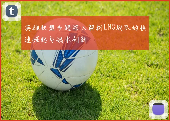 英雄联盟专题深入解析LNG战队的快速崛起与战术创新
