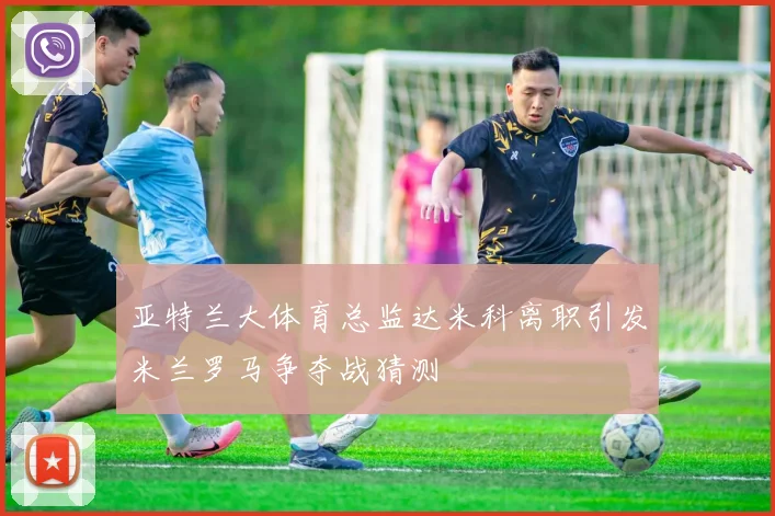 亚特兰大体育总监达米科离职引发米兰罗马争夺战猜测