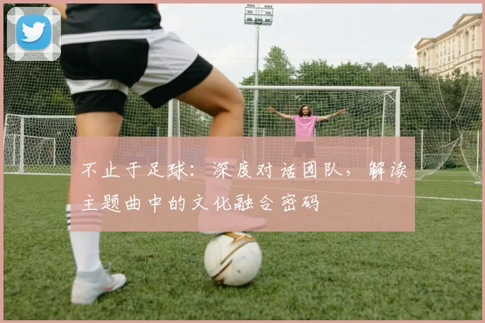 不止于足球：深度对话团队，解读主题曲中的文化融合密码