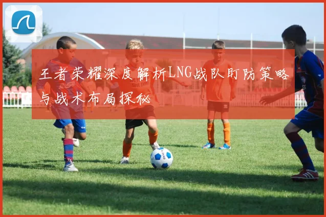 王者荣耀深度解析LNG战队盯防策略与战术布局探秘